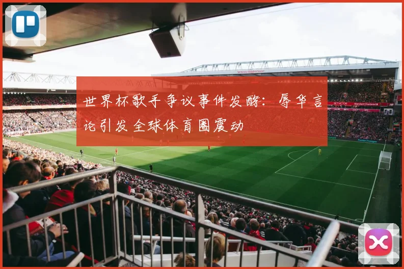 世界杯歌手争议事件发酵：辱华言论引发全球体育圈震动