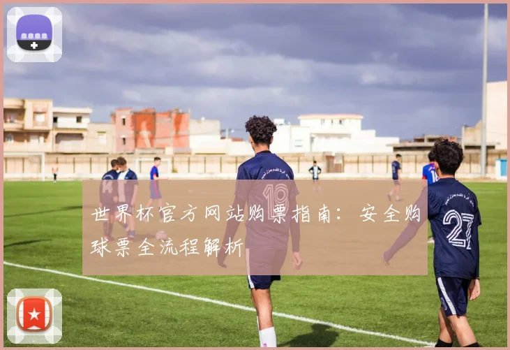 世界杯官方网站购票指南：安全购球票全流程解析