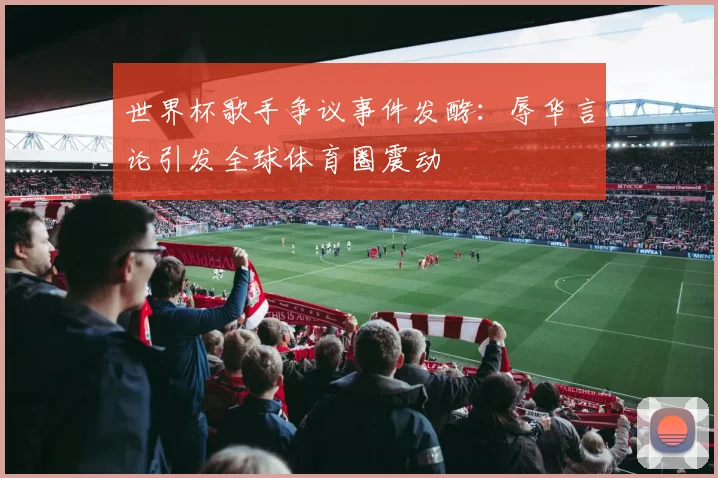 世界杯歌手争议事件发酵：辱华言论引发全球体育圈震动
