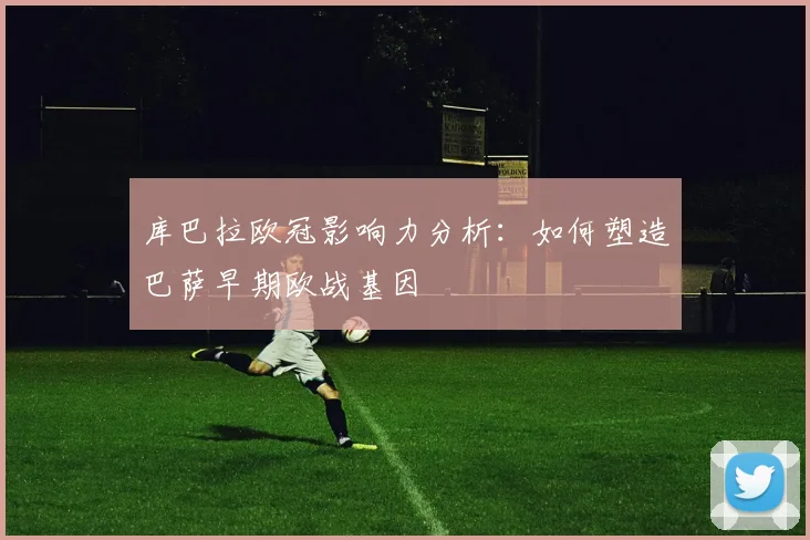 库巴拉欧冠影响力分析:如何塑造巴萨早期欧战基因